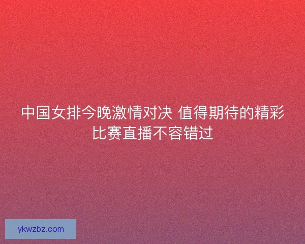 中国女排今晚激情对决 值得期待的精彩比赛直播不容错过