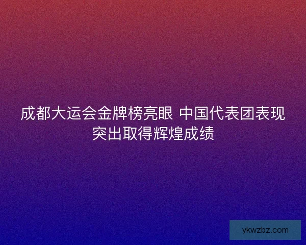 成都大运会金牌榜亮眼 中国代表团表现突出取得辉煌成绩