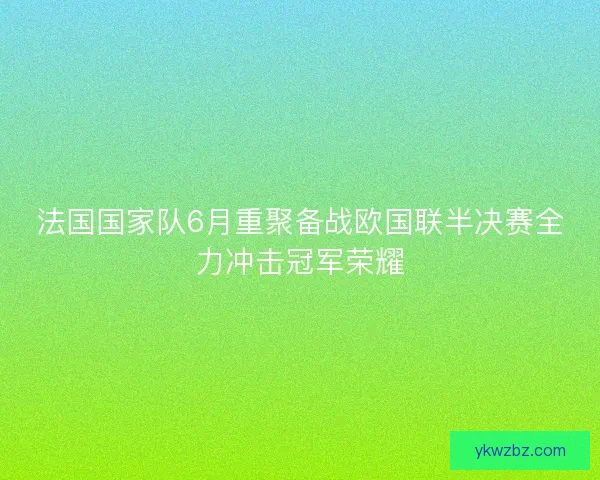 法国国家队6月重聚备战欧国联半决赛全力冲击冠军荣耀