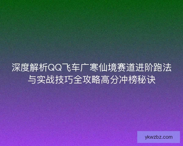 深度解析QQ飞车广寒仙境赛道进阶跑法与实战技巧全攻略高分冲榜秘诀
