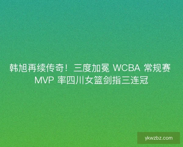 韩旭再续传奇！三度加冕 WCBA 常规赛 MVP 率四川女篮剑指三连冠