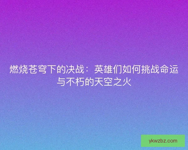 燃烧苍穹下的决战：英雄们如何挑战命运与不朽的天空之火