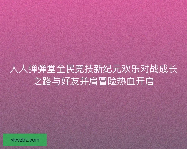 人人弹弹堂全民竞技新纪元欢乐对战成长之路与好友并肩冒险热血开启