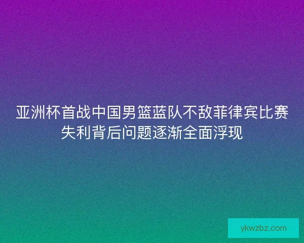 亚洲杯首战中国男篮蓝队不敌菲律宾比赛失利背后问题逐渐全面浮现