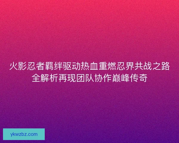 火影忍者羁绊驱动热血重燃忍界共战之路全解析再现团队协作巅峰传奇