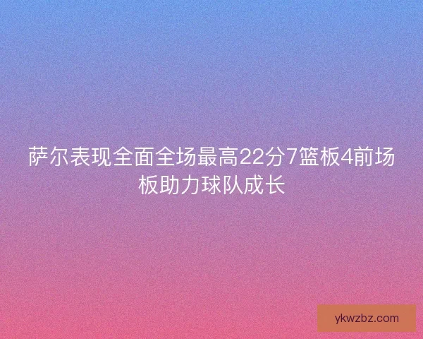 萨尔表现全面全场最高22分7篮板4前场板助力球队成长 萨尔表现全面全场最高22分7篮板4前场板助力球队成长