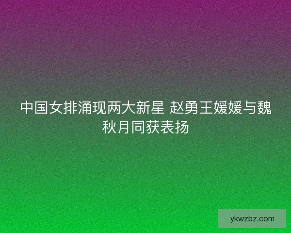 中国女排涌现两大新星 赵勇王媛媛与魏秋月同获表扬