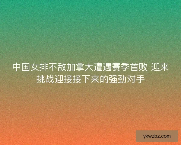 中国女排不敌加拿大遭遇赛季首败 迎来挑战迎接接下来的强劲对手