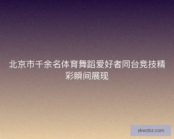 北京市千余名体育舞蹈爱好者同台竞技精彩瞬间展现