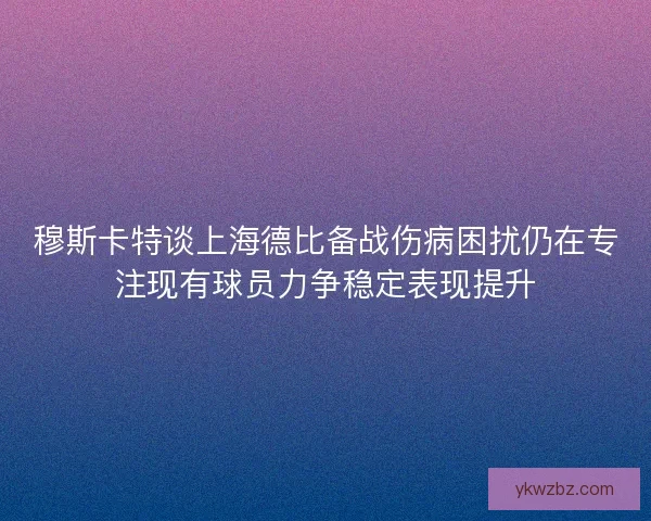 穆斯卡特谈上海德比备战伤病困扰仍在专注现有球员力争稳定表现提升