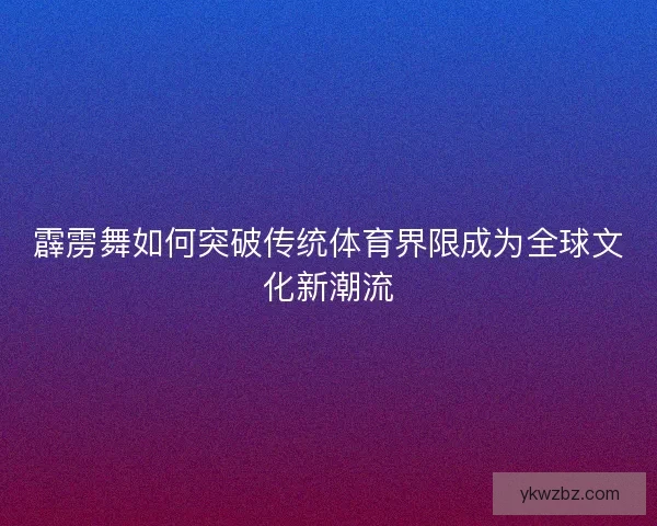 霹雳舞如何突破传统体育界限成为全球文化新潮流