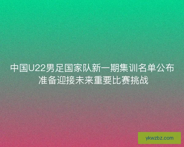 中国U22男足国家队新一期集训名单公布 准备迎接未来重要比赛挑战
