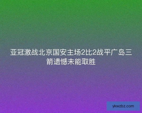 亚冠激战北京国安主场2比2战平广岛三箭遗憾未能取胜