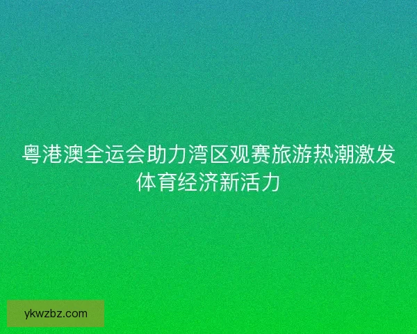 粤港澳全运会助力湾区观赛旅游热潮激发体育经济新活力
