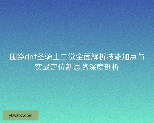 围绕dnf圣骑士二觉全面解析技能加点与实战定位新思路深度剖析