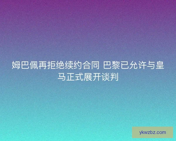 姆巴佩再拒绝续约合同 巴黎已允许与皇马正式展开谈判