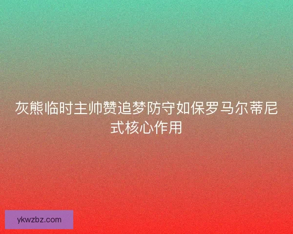 灰熊临时主帅赞追梦防守如保罗马尔蒂尼式核心作用