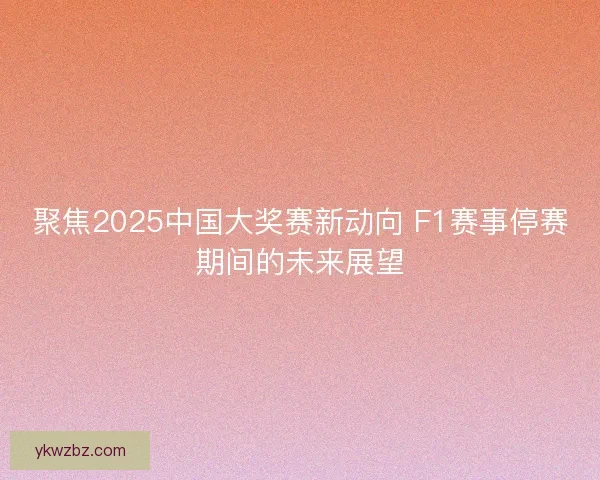 聚焦2025中国大奖赛新动向 F1赛事停赛期间的未来展望