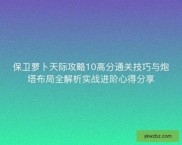 保卫萝卜天际攻略10高分通关技巧与炮塔布局全解析实战进阶心得分享